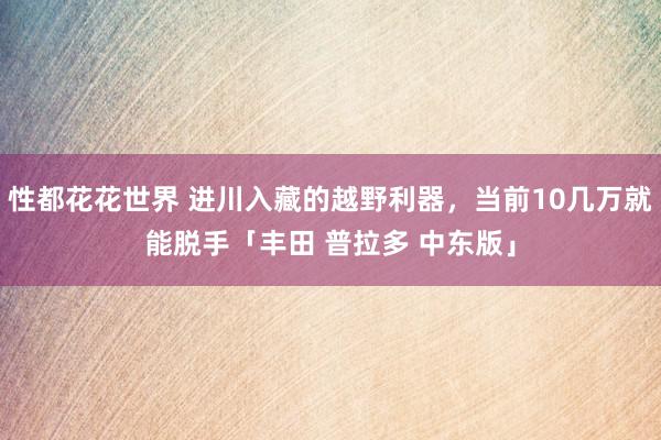 性都花花世界 进川入藏的越野利器，当前10几万就能脱手「丰田 普拉多 中东版」