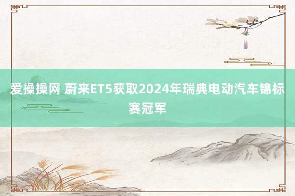 爱操操网 蔚来ET5获取2024年瑞典电动汽车锦标赛冠军