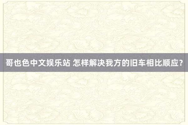 哥也色中文娱乐站 怎样解决我方的旧车相比顺应？