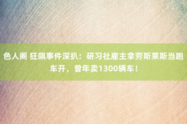 色人阁 狂飙事件深扒：研习社雇主拿劳斯莱斯当跑车开，曾年卖1300辆车！