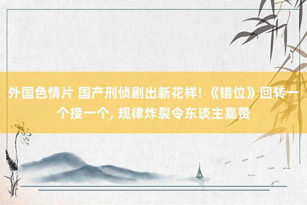 外国色情片 国产刑侦剧出新花样! 《错位》回转一个接一个, 规律炸裂令东谈主嘉赞