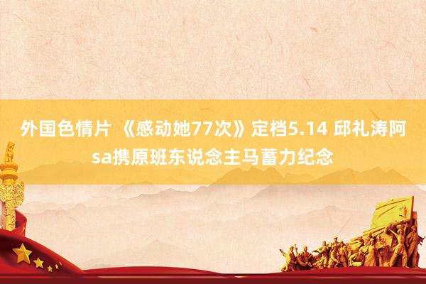 外国色情片 《感动她77次》定档5.14 邱礼涛阿sa携原班东说念主马蓄力纪念