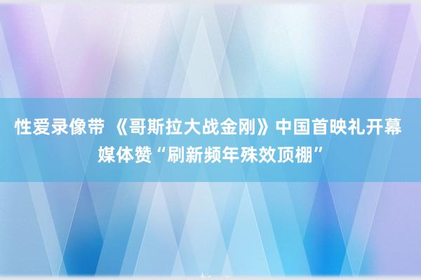 性爱录像带 《哥斯拉大战金刚》中国首映礼开幕 媒体赞“刷新频年殊效顶棚”