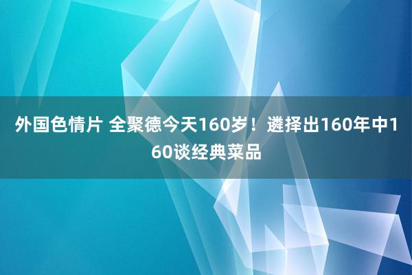 外国色情片 全聚德今天160岁！遴择出160年中160谈经典菜品