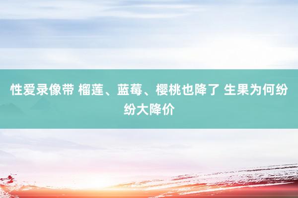 性爱录像带 榴莲、蓝莓、樱桃也降了 生果为何纷纷大降价