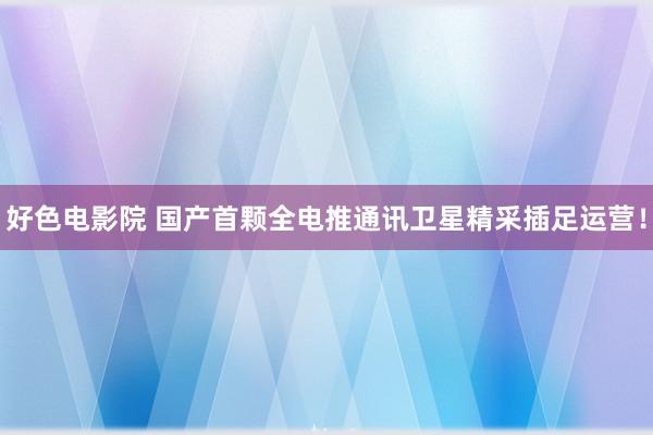 好色电影院 国产首颗全电推通讯卫星精采插足运营！