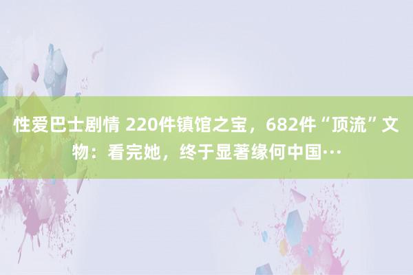 性爱巴士剧情 220件镇馆之宝，682件“顶流”文物：看完她，终于显著缘何中国···