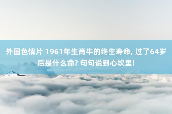 外国色情片 1961年生肖牛的终生寿命, 过了64岁后是什么命? 句句说到心坎里!