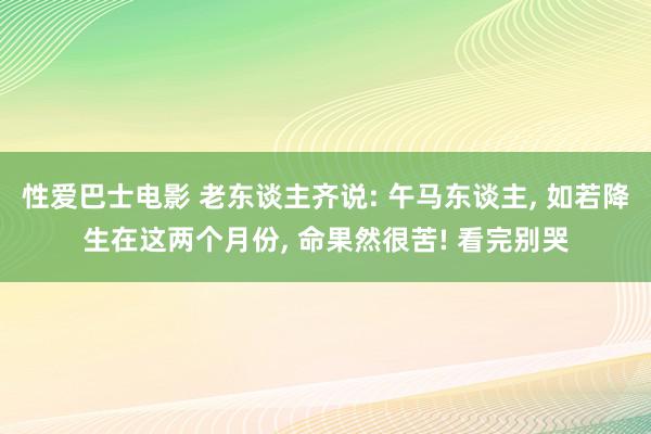 性爱巴士电影 老东谈主齐说: 午马东谈主, 如若降生在这两个月份, 命果然很苦! 看完别哭