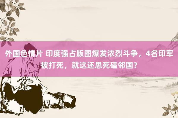 外国色情片 印度强占版图爆发浓烈斗争，4名印军被打死，就这还思死磕邻国？