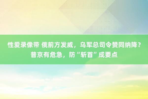 性爱录像带 俄前方发威，乌军总司令赞同纳降？普京有危急，防“斩首”成要点