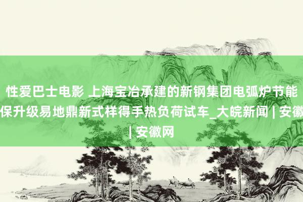 性爱巴士电影 上海宝冶承建的新钢集团电弧炉节能环保升级易地鼎新式样得手热负荷试车_大皖新闻 | 安徽网