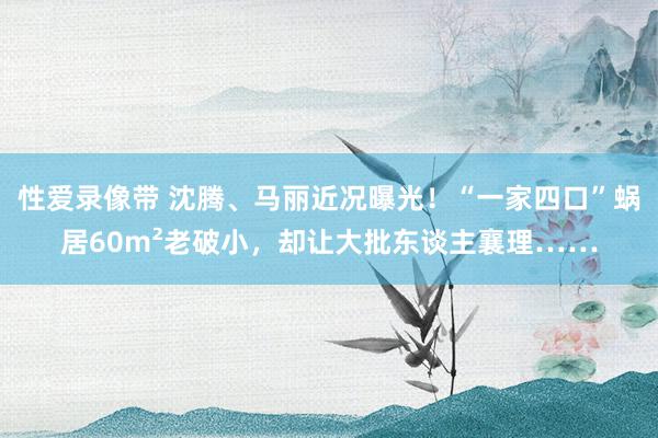 性爱录像带 沈腾、马丽近况曝光！“一家四口”蜗居60m²老破小，却让大批东谈主襄理……