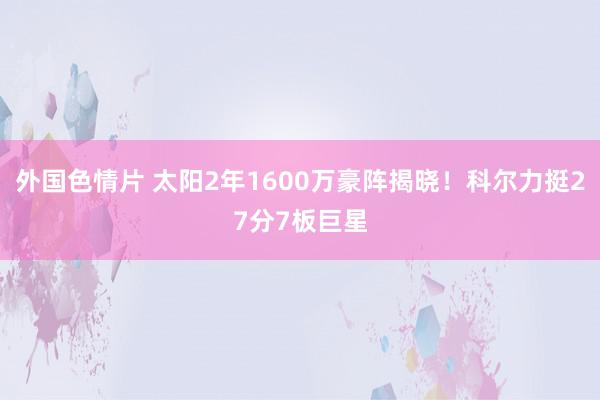 外国色情片 太阳2年1600万豪阵揭晓！科尔力挺27分7板巨星