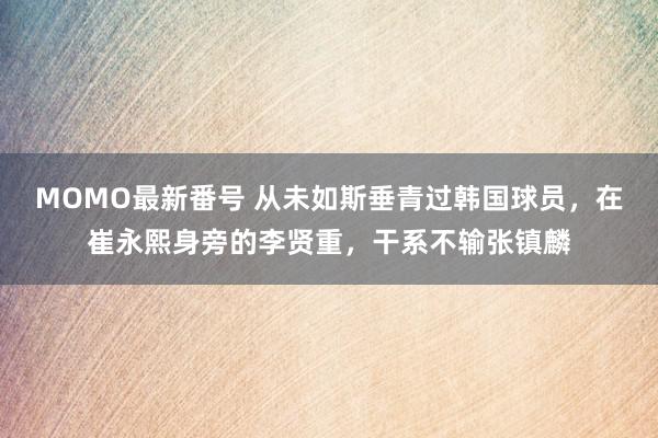 MOMO最新番号 从未如斯垂青过韩国球员，在崔永熙身旁的李贤重，干系不输张镇麟