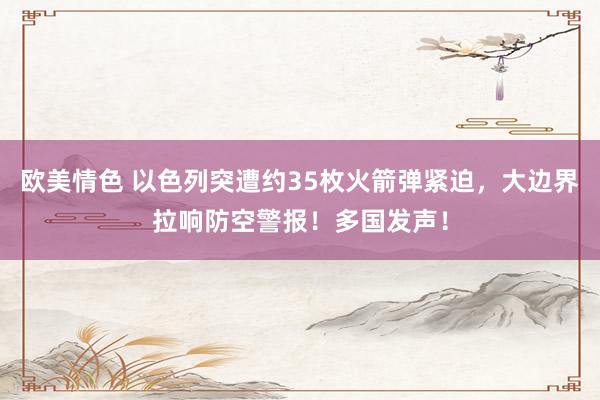 欧美情色 以色列突遭约35枚火箭弹紧迫，大边界拉响防空警报！多国发声！