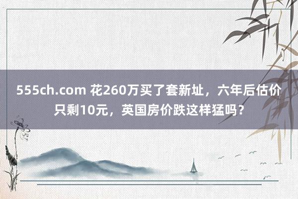 555ch.com 花260万买了套新址，六年后估价只剩10元，英国房价跌这样猛吗？