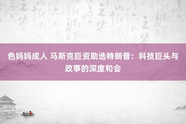 色妈妈成人 马斯克巨资助选特朗普：科技巨头与政事的深度和会