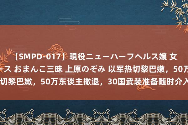 【SMPD-017】現役ニューハーフヘルス嬢 女だらけのスペシャルコース おまんこ三昧 上原のぞみ 以军热切黎巴嫩，50万东谈主撤退，30国武装准备随时介入中东干戈