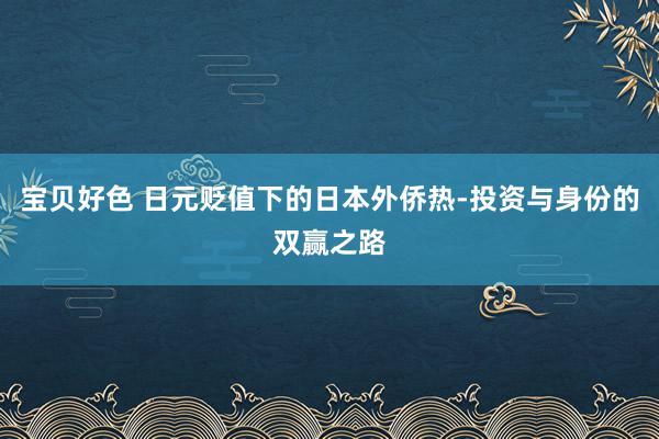 宝贝好色 日元贬值下的日本外侨热-投资与身份的双赢之路