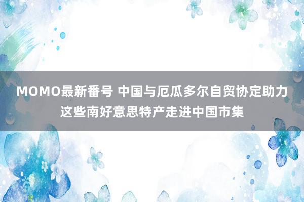 MOMO最新番号 中国与厄瓜多尔自贸协定助力这些南好意思特产走进中国市集