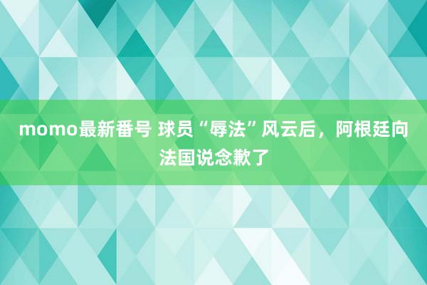 momo最新番号 球员“辱法”风云后，阿根廷向法国说念歉了