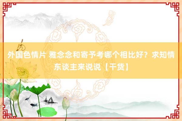 外国色情片 雅念念和寄予考哪个相比好？求知情东谈主来说说【干货】