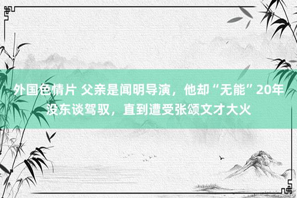 外国色情片 父亲是闻明导演，他却“无能”20年没东谈驾驭，直到遭受张颂文才大火