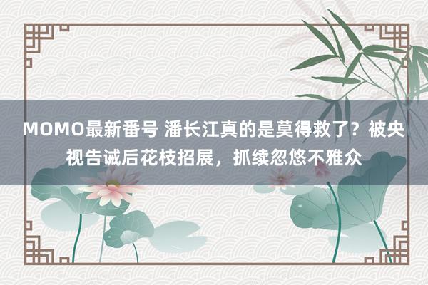 MOMO最新番号 潘长江真的是莫得救了？被央视告诫后花枝招展，抓续忽悠不雅众