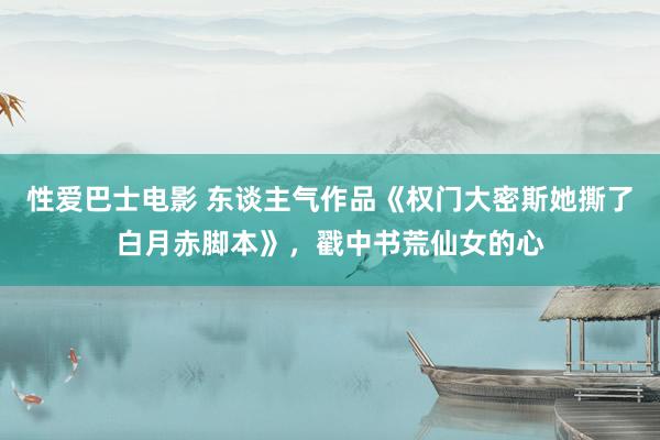 性爱巴士电影 东谈主气作品《权门大密斯她撕了白月赤脚本》，戳中书荒仙女的心