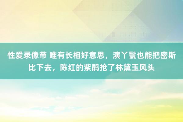 性爱录像带 唯有长相好意思，演丫鬟也能把密斯比下去，陈红的紫鹃抢了林黛玉风头