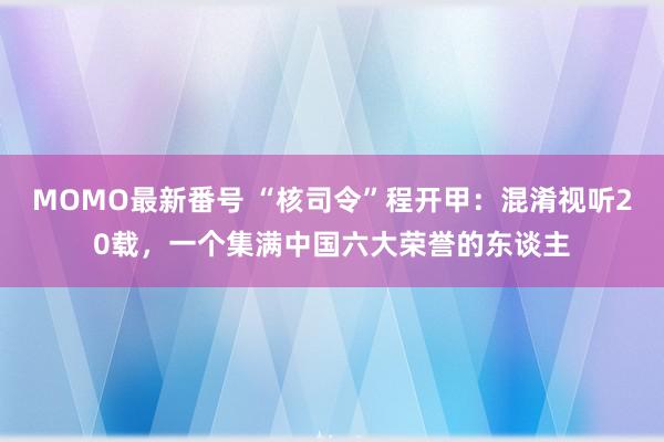 MOMO最新番号 “核司令”程开甲：混淆视听20载，一个集满中国六大荣誉的东谈主