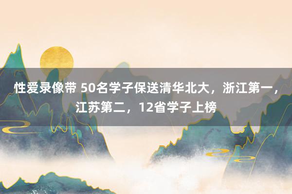 性爱录像带 50名学子保送清华北大，浙江第一，江苏第二，12省学子上榜