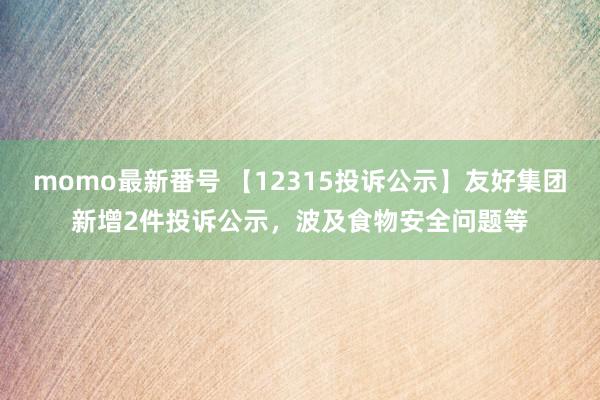 momo最新番号 【12315投诉公示】友好集团新增2件投诉公示，波及食物安全问题等