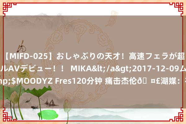 【MIFD-025】おしゃぶりの天才！高速フェラが超ヤバイ即尺黒ギャルAVデビュー！！ MIKA</a>2017-12-09ムーディーズ&$MOODYZ Fres120分钟 痛击杰伦🤣湖媒：布朗尼会用左手 这即是杰伦黑他的原因