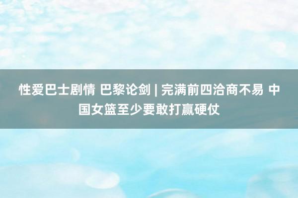 性爱巴士剧情 巴黎论剑 | 完满前四洽商不易 中国女篮至少要敢打赢硬仗