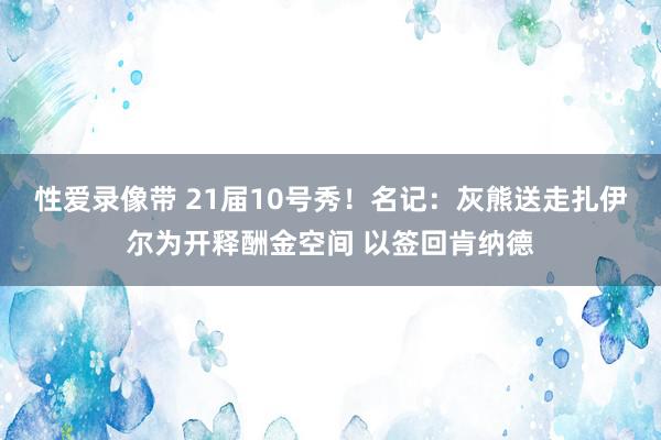 性爱录像带 21届10号秀！名记：灰熊送走扎伊尔为开释酬金空间 以签回肯纳德