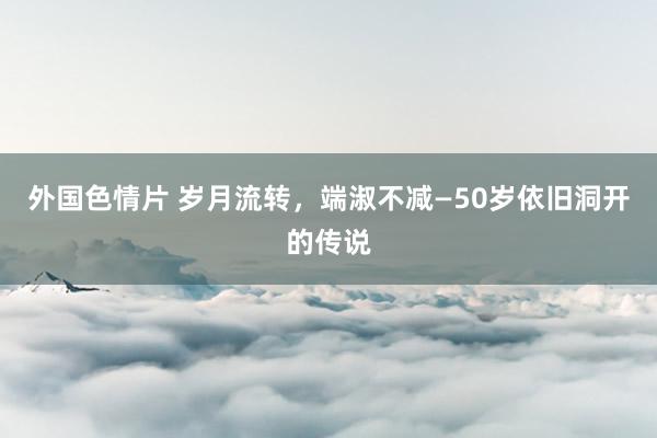 外国色情片 岁月流转，端淑不减—50岁依旧洞开的传说