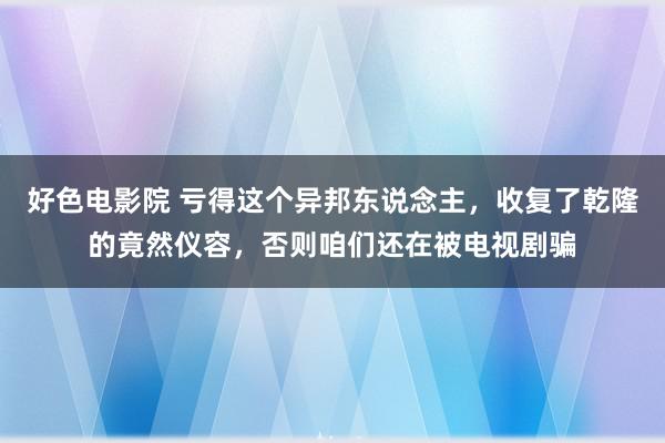 好色电影院 亏得这个异邦东说念主，收复了乾隆的竟然仪容，否则咱们还在被电视剧骗