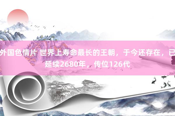 外国色情片 世界上寿命最长的王朝，于今还存在，已延续2680年，传位126代