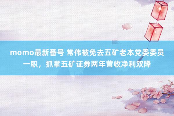 momo最新番号 常伟被免去五矿老本党委委员一职，抓掌五矿证券两年营收净利双降