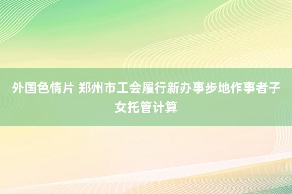 外国色情片 郑州市工会履行新办事步地作事者子女托管计算