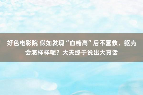 好色电影院 假如发现“血糖高”后不营救，躯壳会怎样样呢？大夫终于说出大真话