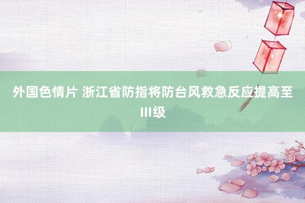 外国色情片 浙江省防指将防台风救急反应提高至Ⅲ级