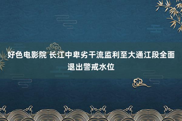 好色电影院 长江中卑劣干流监利至大通江段全面退出警戒水位