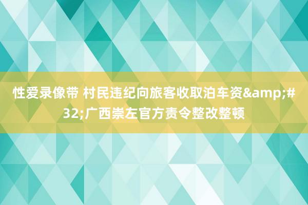 性爱录像带 村民违纪向旅客收取泊车资&#32;广西崇左官方责令整改整顿