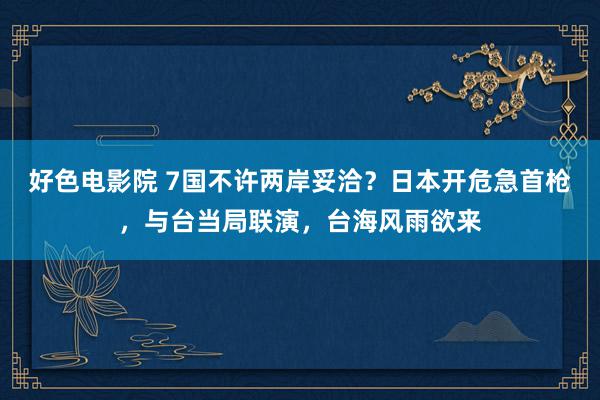 好色电影院 7国不许两岸妥洽？日本开危急首枪，与台当局联演，台海风雨欲来