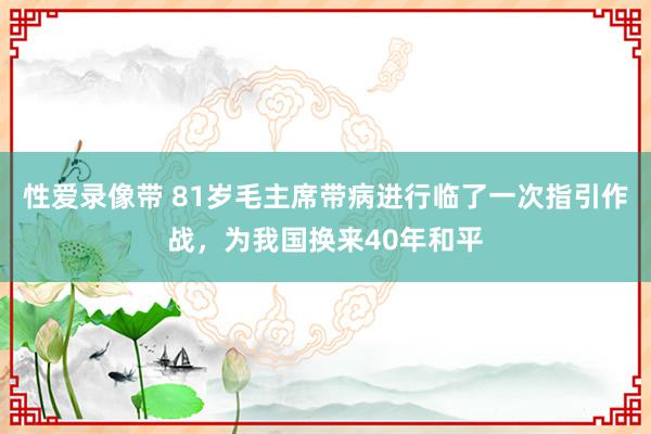 性爱录像带 81岁毛主席带病进行临了一次指引作战，为我国换来40年和平