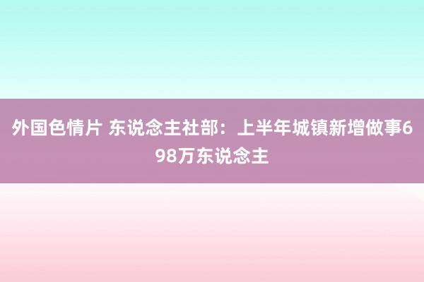 外国色情片 东说念主社部：上半年城镇新增做事698万东说念主