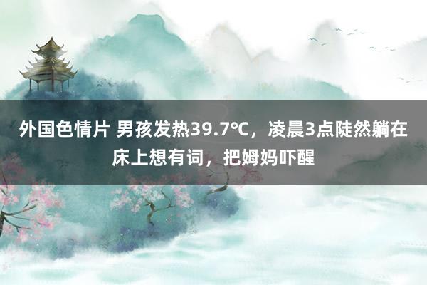 外国色情片 男孩发热39.7℃，凌晨3点陡然躺在床上想有词，把姆妈吓醒